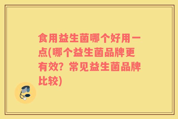 食用益生菌哪个好用一点(哪个益生菌品牌更有效？常见益生菌品牌比较)