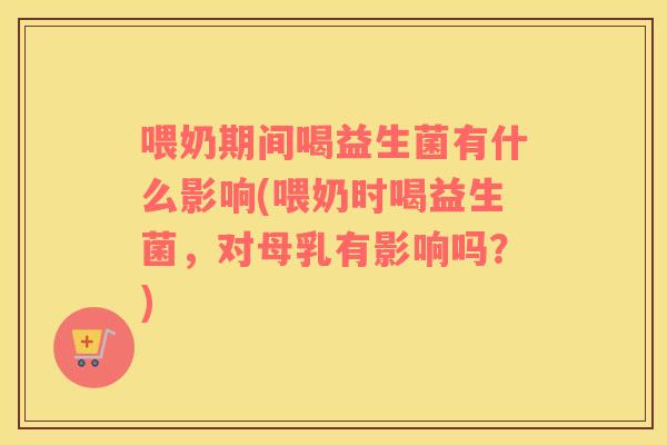 喂奶期间喝益生菌有什么影响(喂奶时喝益生菌，对母乳有影响吗？)