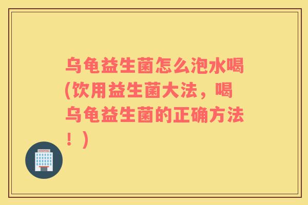 乌龟益生菌怎么泡水喝(饮用益生菌大法，喝乌龟益生菌的正确方法！)