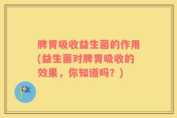 脾胃吸收益生菌的作用(益生菌对脾胃吸收的效果，你知道吗？)
