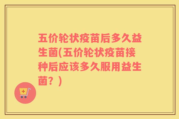 五价轮状疫苗后多久益生菌(五价轮状疫苗接种后应该多久服用益生菌？)