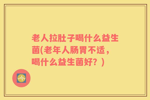 老人拉肚子喝什么益生菌(老年人肠胃不适，喝什么益生菌好？)