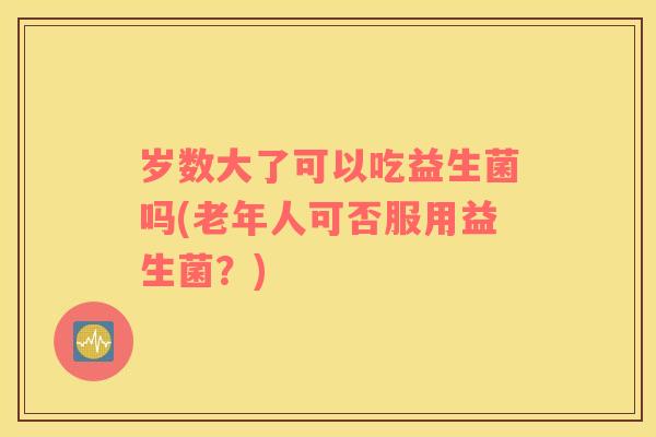 岁数大了可以吃益生菌吗(老年人可否服用益生菌？)