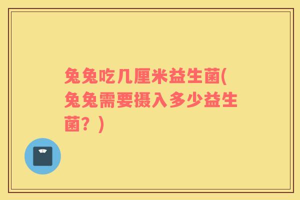 兔兔吃几厘米益生菌(兔兔需要摄入多少益生菌?) 兔兔吃几厘米益生菌(兔兔需要摄入多少益生菌?)