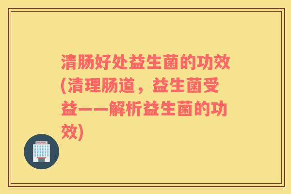 清肠好处益生菌的功效(清理肠道，益生菌受益——解析益生菌的功效)