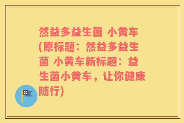 然益多益生菌 小黄车(原标题：然益多益生菌 小黄车新标题：益生菌小黄车，让你健康随行)