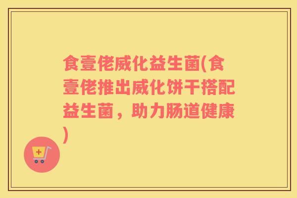 食壹佬威化益生菌(食壹佬推出威化饼干搭配益生菌，助力肠道健康)