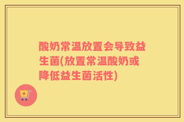 酸奶常温放置会导致益生菌(放置常温酸奶或降低益生菌活性)