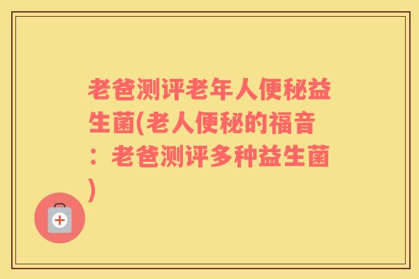 老爸测评老年人便秘益生菌(老人便秘的福音：老爸测评多种益生菌)