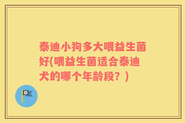 泰迪小狗多大喂益生菌好(喂益生菌适合泰迪犬的哪个年龄段？)