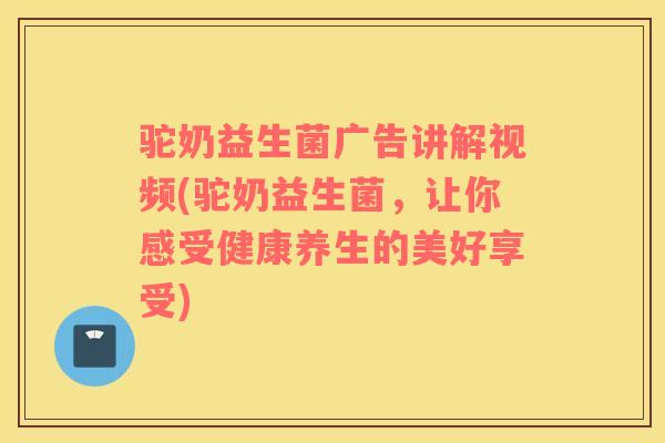 驼奶益生菌广告讲解视频(驼奶益生菌，让你感受健康养生的美好享受)