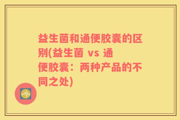 益生菌和通便胶囊的区别(益生菌 vs 通便胶囊：两种产品的不同之处)