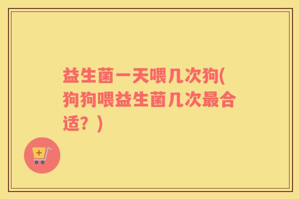 益生菌一天喂几次狗(狗狗喂益生菌几次最合适？)