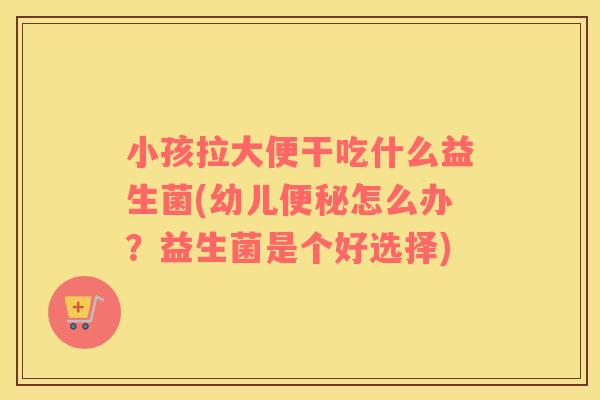 小孩拉大便干吃什么益生菌(幼儿便秘怎么办？益生菌是个好选择)