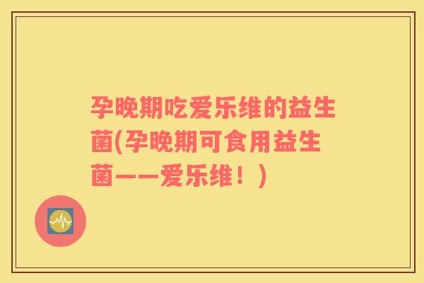 孕晚期吃爱乐维的益生菌(孕晚期可食用益生菌——爱乐维！)