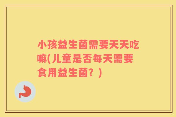 小孩益生菌需要天天吃嘛(儿童是否每天需要食用益生菌？)