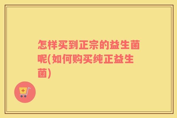 怎样买到正宗的益生菌呢(如何购买纯正益生菌)
