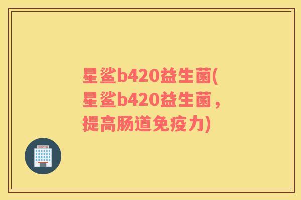 星鲨b420益生菌(星鲨b420益生菌，提高肠道免疫力)