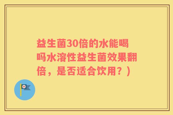益生菌30倍的水能喝吗水溶性益生菌效果翻倍，是否适合饮用？)