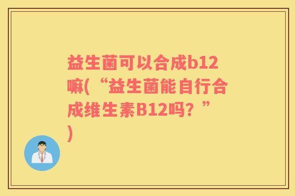 益生菌可以合成b12嘛(“益生菌能自行合成维生素B12吗?”) 益生菌可以合成b12嘛(“益生菌能自行合成维生素B12吗?”)