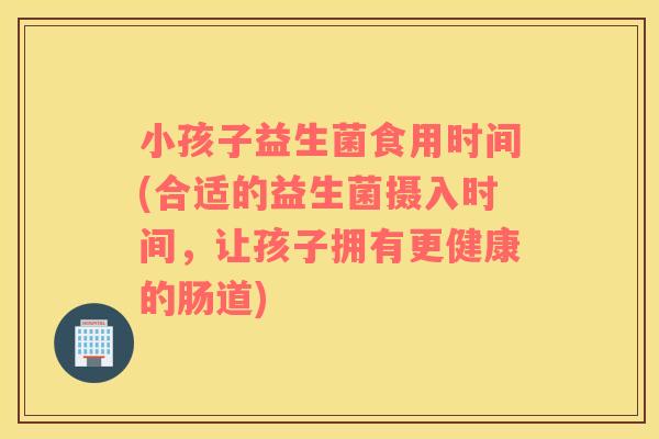 小孩子益生菌食用时间(合适的益生菌摄入时间，让孩子拥有更健康的肠道)
