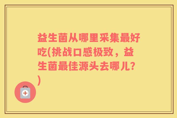 益生菌从哪里采集最好吃(挑战口感极致，益生菌最佳源头去哪儿？)