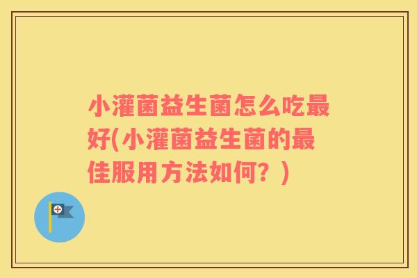小灌菌益生菌怎么吃最好(小灌菌益生菌的最佳服用方法如何？)
