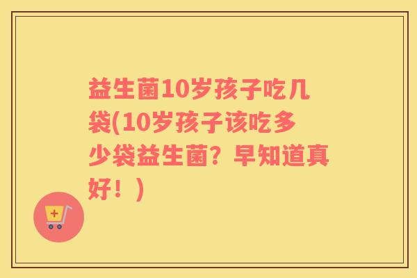 益生菌10岁孩子吃几袋(10岁孩子该吃多少袋益生菌？早知道真好！)