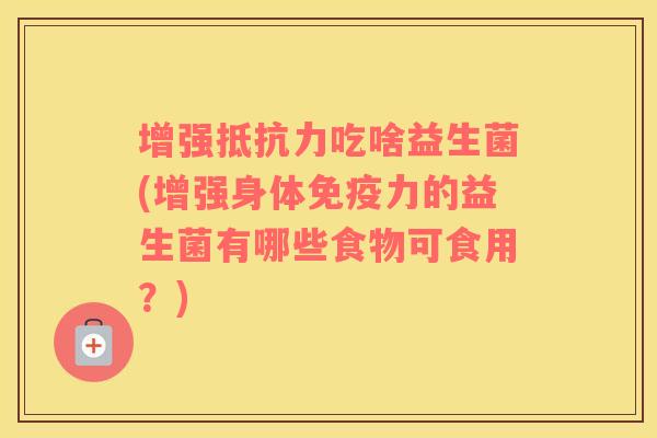 增强抵抗力吃啥益生菌(增强身体免疫力的益生菌有哪些食物可食用？)