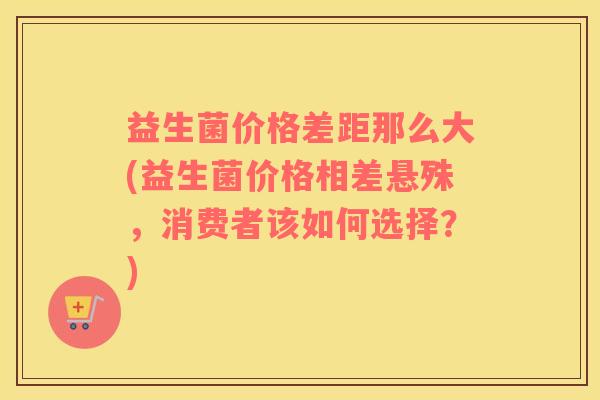益生菌价格差距那么大(益生菌价格相差悬殊，消费者该如何选择？)