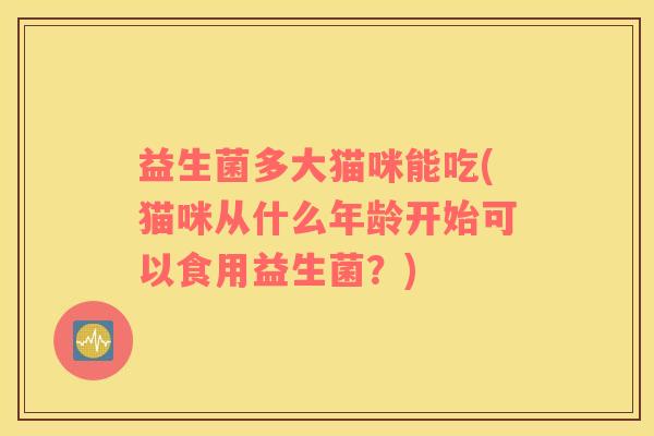 益生菌多大猫咪能吃(猫咪从什么年龄开始可以食用益生菌？)