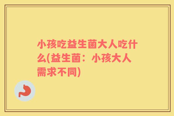 小孩吃益生菌大人吃什么(益生菌：小孩大人需求不同)