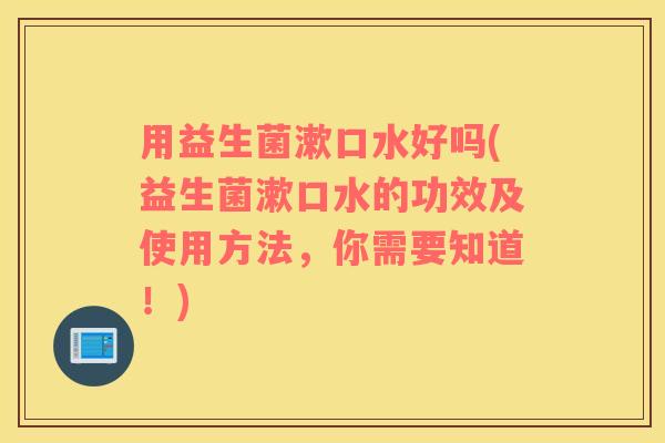 用益生菌漱口水好吗(益生菌漱口水的功效及使用方法，你需要知道！)