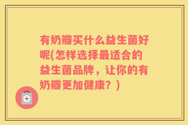 有奶瓣买什么益生菌好呢(怎样选择最适合的益生菌品牌，让你的有奶瓣更加健康？)