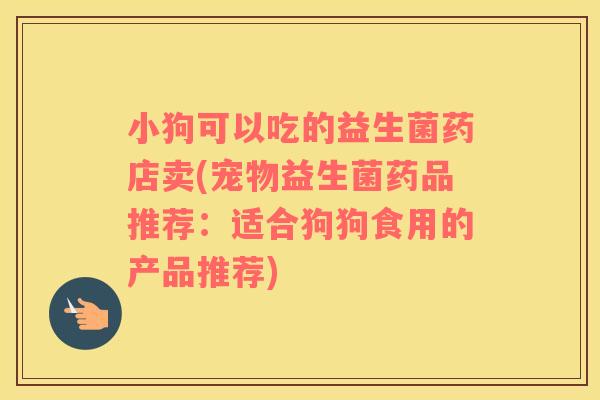 小狗可以吃的益生菌药店卖(宠物益生菌药品推荐：适合狗狗食用的产品推荐)
