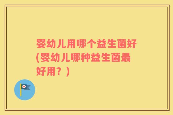 婴幼儿用哪个益生菌好(婴幼儿哪种益生菌最好用？)