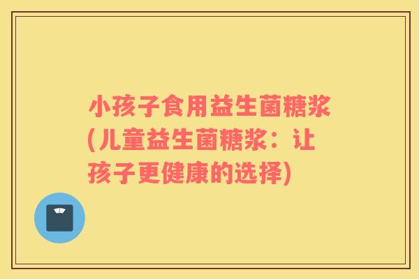 小孩子食用益生菌糖浆(儿童益生菌糖浆：让孩子更健康的选择)
