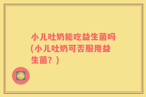 小儿吐奶能吃益生菌吗(小儿吐奶可否服用益生菌？)