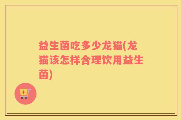 益生菌吃多少龙猫(龙猫该怎样合理饮用益生菌) 益生菌吃多少龙猫(龙猫该怎样合理饮用益生菌)