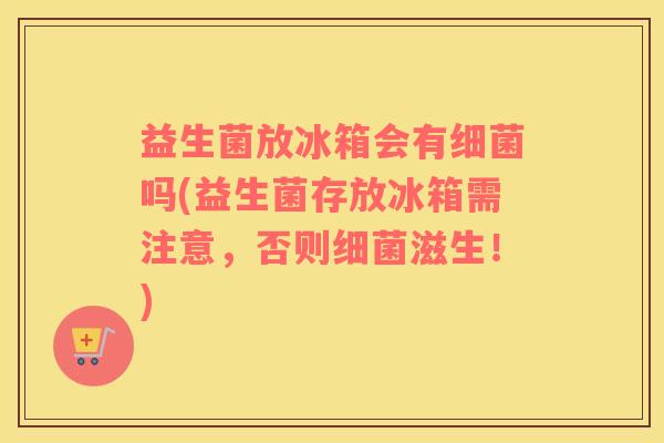 益生菌放冰箱会有细菌吗(益生菌存放冰箱需注意，否则细菌滋生！)