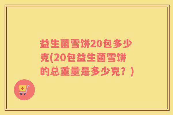 益生菌雪饼20包多少克(20包益生菌雪饼的总重量是多少克？)