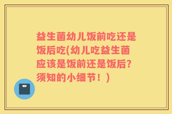益生菌幼儿饭前吃还是饭后吃(幼儿吃益生菌应该是饭前还是饭后？须知的小细节！)