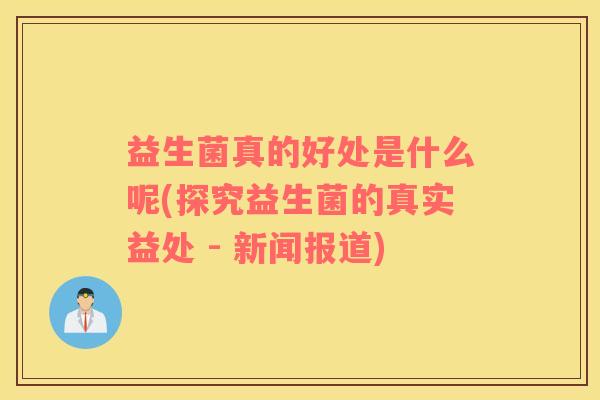 益生菌真的好处是什么呢(探究益生菌的真实益处 - 新闻报道) 益生菌真的好处是什么呢(探究益生菌的真实益处 - 新闻报道)