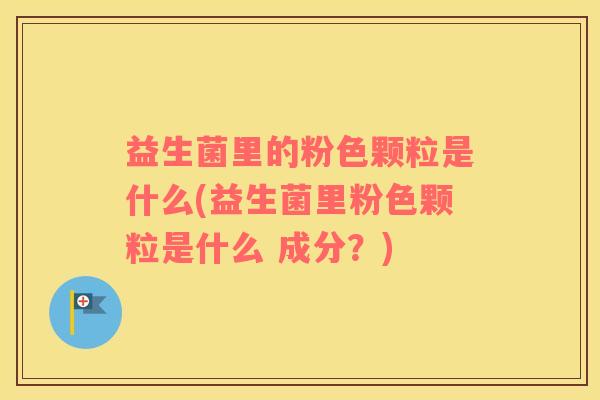 益生菌里的粉色颗粒是什么(益生菌里粉色颗粒是什么 成分？)