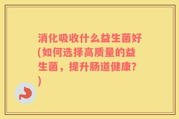 消化吸收什么益生菌好(如何选择高质量的益生菌，提升肠道健康？)