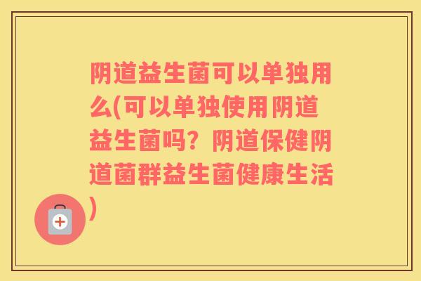 阴道益生菌可以单独用么(可以单独使用阴道益生菌吗？阴道保健阴道菌群益生菌健康生活)