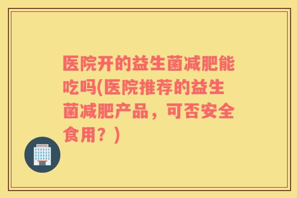 医院开的益生菌减肥能吃吗(医院推荐的益生菌减肥产品，可否安全食用？)
