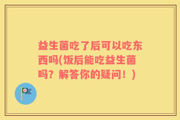 益生菌吃了后可以吃东西吗(饭后能吃益生菌吗？解答你的疑问！)