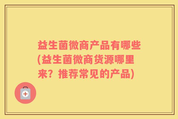益生菌微商产品有哪些(益生菌微商货源哪里来？推荐常见的产品)