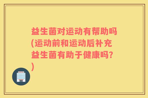 益生菌对运动有帮助吗(运动前和运动后补充益生菌有助于健康吗？)
